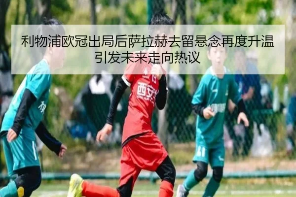 利物浦欧冠出局后萨拉赫去留悬念再度升温引发未来走向热议